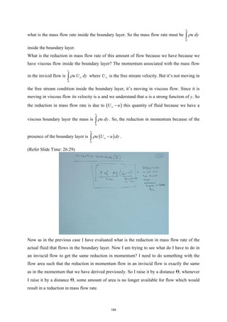 what is the mass flow rate inside the boundary layer. So the mass flow rate must be
0
u dy
ρ
∞
∫
inside the boundary layer.
What is the reduction in mass flow rate of this amount of flow because we have because we
have viscous flow inside the boundary layer? The momentum associated with the mass flow
in the invicid flow is
0
u U dy
ρ
∞
∞
∫ where U∞ is the free stream velocity. But it’s not moving in
the free stream condition inside the boundary layer, it’s moving in viscous flow. Since it is
moving in viscous flow its velocity is u and we understand that u is a strong function of y. So
the reduction in mass flow rate is due to ( )
U u
∞ − this quantity of fluid because we have a
viscous boundary layer the mass is
0
u dy
ρ
∞
∫ . So, the reduction in momentum because of the
presence of the boundary layer is ( )
0
u U u dy
ρ
∞
∞ −
∫ .
(Refer Slide Time: 26:29)
Now as in the previous case I have evaluated what is the reduction in mass flow rate of the
actual fluid that flows in the boundary layer. Now I am trying to see what do I have to do in
an inviscid flow to get the same reduction in momentum? I need to do something with the
flow area such that the reduction in momentum flow in an inviscid flow is exactly the same
as in the momentum that we have derived previously. So I raise it by a distance Θ, whenever
I raise it by a distance Θ, some amount of area is no longer available for flow which would
result in a reduction in mass flow rate.
194
 