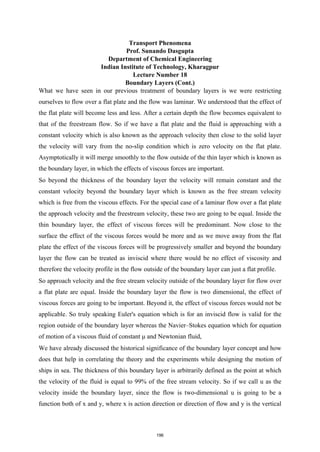 Transport Phenomena
Prof. Sunando Dasgupta
Department of Chemical Engineering
Indian Institute of Technology, Kharagpur
Lecture Number 18
Boundary Layers (Cont.)
What we have seen in our previous treatment of boundary layers is we were restricting
ourselves to flow over a flat plate and the flow was laminar. We understood that the effect of
the flat plate will become less and less. After a certain depth the flow becomes equivalent to
that of the freestream flow. So if we have a flat plate and the fluid is approaching with a
constant velocity which is also known as the approach velocity then close to the solid layer
the velocity will vary from the no-slip condition which is zero velocity on the flat plate.
Asymptotically it will merge smoothly to the flow outside of the thin layer which is known as
the boundary layer, in which the effects of viscous forces are important.
So beyond the thickness of the boundary layer the velocity will remain constant and the
constant velocity beyond the boundary layer which is known as the free stream velocity
which is free from the viscous effects. For the special case of a laminar flow over a flat plate
the approach velocity and the freestream velocity, these two are going to be equal. Inside the
thin boundary layer, the effect of viscous forces will be predominant. Now close to the
surface the effect of the viscous forces would be more and as we move away from the flat
plate the effect of the viscous forces will be progressively smaller and beyond the boundary
layer the flow can be treated as inviscid where there would be no effect of viscosity and
therefore the velocity profile in the flow outside of the boundary layer can just a flat profile.
So approach velocity and the free stream velocity outside of the boundary layer for flow over
a flat plate are equal. Inside the boundary layer the flow is two dimensional, the effect of
viscous forces are going to be important. Beyond it, the effect of viscous forces would not be
applicable. So truly speaking Euler's equation which is for an inviscid flow is valid for the
region outside of the boundary layer whereas the Navier–Stokes equation which for equation
of motion of a viscous fluid of constant μ and Newtonian fluid,
We have already discussed the historical significance of the boundary layer concept and how
does that help in correlating the theory and the experiments while designing the motion of
ships in sea. The thickness of this boundary layer is arbitrarily defined as the point at which
the velocity of the fluid is equal to 99% of the free stream velocity. So if we call u as the
velocity inside the boundary layer, since the flow is two-dimensional u is going to be a
function both of x and y, where x is action direction or direction of flow and y is the vertical
196
 