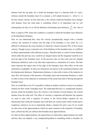 distance from the top plate. So u inside the boundary layer is a function both of x and y
whereas outside the boundary layer it's a constant, u will simply becomes U∞ where U∞ is
the free stream velocity. So how does this u, the velocity inside the boundary layer changes
with distance from the solid plate is something which is of importance and we will
subsequently see why it is so. By the definition of boundary layer thickness,
u
U∞
, the ratio of
these is equal to 0.99, where this condition is reached is called the boundary layer thickness
or the disturbance thickness.
Now we can understand that, since the velocity asymptotically merges with a constant
velocity, the variation of velocity near the edge of the boundary is very small. So, it is
difficult to demarcate the exact location at which the velocity becomes 99% of free stream
velocity. Though it gives a pictorial view of the thickness of the boundary layer, it is difficult
to obtain experimentally with sufficient accuracy. Therefore there is a need of some thickness
which unlike the previous one, would be an integral nature and the integrand would be at or
near the edge of the boundary layer. In the previous class we have also seen two integral
thicknesses defined in such a way that when expressed as a summation of a series. The later
terms represent the region close to the edge of the boundary layer, their effect on the total
summation is negligible. So these two thicknesses are known as the momentum thickness and
the displacement thickness. Displacement thickness is when talk in terms of the reduction in
mass flow rate because of the presence of boundary layer and momentum thickness is when
we talk in terms of the reduction in momentum of the actual mass that is flowing through the
boundary layer.
Now we would like to see if it is possible to obtain an analytic solution or close to an analytic
solution for flow inside a boundary layer. We understand that this is a complicated situation,
because inside the boundary layer, the velocity is the function of axial distance, the vertical
distance from the solid wall. The effect of viscosity is important and therefore the equation
we need to start with is equation of motion or the Navier–Stokes equation for two
dimensional flow inside the boundary layer and there are various terms which would lead to
complicacy whenever we try to analytically obtain a solution for such a case. So we would
see that some of the approximations which are quite common in the treatment of boundary
layer, collectively they are called as the boundary layer approximations.
So what are those approximations, the logical basis on which these approximations are made
and how they can simplify a very complicated problem to something which is tractable. So
197
 