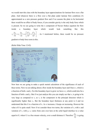 we would start this class with the boundary layer approximations for laminar flow over a flat
plate. And whenever there is a flow over a flat plate under laminar flow conditions it's
approximated as a zero pressure gradient flow and if we assume the plate to be horizontal
there would be no effect of body forces, if you consider gravity is the only body force which
is present. So we are going to write the x component of Navier–Stokes equation for flow
inside a boundary layer which would look something like this
2 2
2 2
x x x x
x y
v v v v
v v
x y x y
ν
 
∂ ∂ ∂ ∂
+ = +
 
∂ ∂ ∂ ∂
 
. As I mentioned before, there would be no pressure
gradient or body force term in this.
(Refer Slide Time 12:42)
Now here we are going to make a quick mental calculation of the significance of each of
these terms. Now we are talking about a flow inside the boundary layer and I have vx which is
a function of both x and y. For this boundary layer to grow we have a vy which could also be a
function of both x and y. But if we just analyze this you can simply see that vx is going to be
very large as compared to vy as vx is the component in the principal direction which is
significantly higher than vy. But the boundary layer thickness at any point is δ and we
understand that this δ is a function of x. As x increases, δ keeps on increasing. However the
value of δ is quite small. Now if we consider these two terms, the variation of vx with x and
variation of vx with y, vx varies from zero over here at the solid liquid interface to a value
equal to U, where U is a free stream velocity, over a small distance δ. Therefore x
v
y
∂
∂
is going
198
 