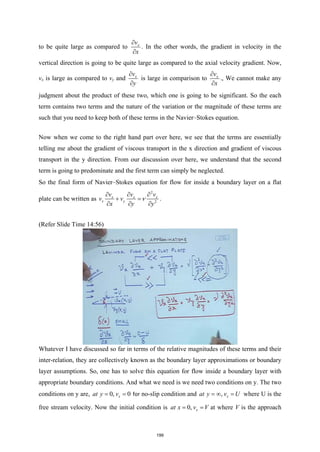 to be quite large as compared to x
v
x
∂
∂
. In the other words, the gradient in velocity in the
vertical direction is going to be quite large as compared to the axial velocity gradient. Now,
vx is large as compared to vy and x
v
y
∂
∂
is large in comparison to x
v
x
∂
∂
., We cannot make any
judgment about the product of these two, which one is going to be significant. So the each
term contains two terms and the nature of the variation or the magnitude of these terms are
such that you need to keep both of these terms in the Navier–Stokes equation.
Now when we come to the right hand part over here, we see that the terms are essentially
telling me about the gradient of viscous transport in the x direction and gradient of viscous
transport in the y direction. From our discussion over here, we understand that the second
term is going to predominate and the first term can simply be neglected.
So the final form of Navier–Stokes equation for flow for inside a boundary layer on a flat
plate can be written as
2
2
x x x
x y
v v v
v v
x y y
ν
∂ ∂ ∂
+ =
∂ ∂ ∂
.
(Refer Slide Time 14:56)
Whatever I have discussed so far in terms of the relative magnitudes of these terms and their
inter-relation, they are collectively known as the boundary layer approximations or boundary
layer assumptions. So, one has to solve this equation for flow inside a boundary layer with
appropriate boundary conditions. And what we need is we need two conditions on y. The two
conditions on y are, 0, 0
x
at y v
= = for no-slip condition and , x
at y v U
=
∞ = where U is the
free stream velocity. Now the initial condition is 0, x
at x v V
= = at where V is the approach
199
 