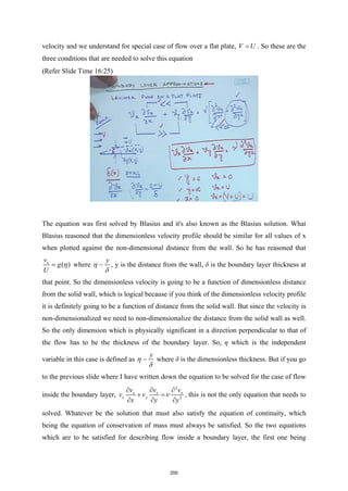 velocity and we understand for special case of flow over a flat plate, V U
= . So these are the
three conditions that are needed to solve this equation
(Refer Slide Time 16:25)
The equation was first solved by Blasius and it's also known as the Blasius solution. What
Blasius reasoned that the dimensionless velocity profile should be similar for all values of x
when plotted against the non-dimensional distance from the wall. So he has reasoned that
( )
x
v
g
U
η
= where
y
η
δ
 , y is the distance from the wall, δ is the boundary layer thickness at
that point. So the dimensionless velocity is going to be a function of dimensionless distance
from the solid wall, which is logical because if you think of the dimensionless velocity profile
it is definitely going to be a function of distance from the solid wall. But since the velocity is
non-dimensionalized we need to non-dimensionalize the distance from the solid wall as well.
So the only dimension which is physically significant in a direction perpendicular to that of
the flow has to be the thickness of the boundary layer. So, η which is the independent
variable in this case is defined as
y
η
δ
 where δ is the dimensionless thickness. But if you go
to the previous slide where I have written down the equation to be solved for the case of flow
inside the boundary layer,
2
2
x x x
x y
v v v
v v
x y y
ν
∂ ∂ ∂
+ =
∂ ∂ ∂
, this is not the only equation that needs to
solved. Whatever be the solution that must also satisfy the equation of continuity, which
being the equation of conservation of mass must always be satisfied. So the two equations
which are to be satisfied for describing flow inside a boundary layer, the first one being
200
 