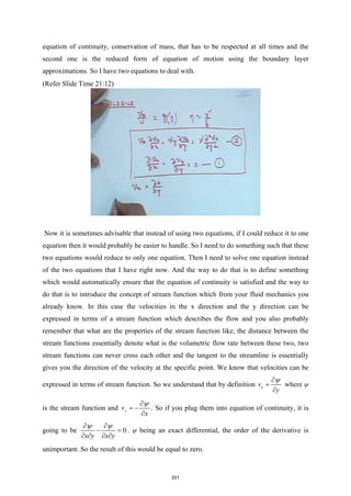 equation of continuity, conservation of mass, that has to be respected at all times and the
second one is the reduced form of equation of motion using the boundary layer
approximations. So I have two equations to deal with.
(Refer Slide Time 21:12)
Now it is sometimes advisable that instead of using two equations, if I could reduce it to one
equation then it would probably be easier to handle. So I need to do something such that these
two equations would reduce to only one equation. Then I need to solve one equation instead
of the two equations that I have right now. And the way to do that is to define something
which would automatically ensure that the equation of continuity is satisfied and the way to
do that is to introduce the concept of stream function which from your fluid mechanics you
already know. In this case the velocities in the x direction and the y direction can be
expressed in terms of a stream function which describes the flow and you also probably
remember that what are the properties of the stream function like, the distance between the
stream functions essentially denote what is the volumetric flow rate between these two, two
stream functions can never cross each other and the tangent to the streamline is essentially
gives you the direction of the velocity at the specific point. We know that velocities can be
expressed in terms of stream function. So we understand that by definition x
v
y
ψ
∂
=
∂
where ψ
is the stream function and y
v
x
ψ
∂
= −
∂
. So if you plug them into equation of continuity, it is
going to be 0
x y x y
ψ ψ
∂ ∂
− =
∂ ∂ ∂ ∂
. ψ being an exact differential, the order of the derivative is
unimportant. So the result of this would be equal to zero.
201
 