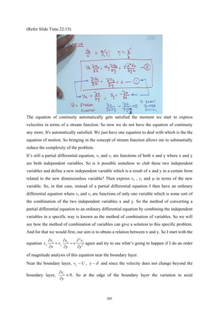 (Refer Slide Time 22:15)
The equation of continuity automatically gets satisfied the moment we start to express
velocities in terms of a stream function. So now we do not have the equation of continuity
any more. It's automatically satisfied. We just have one equation to deal with which is the the
equation of motion. So bringing in the concept of stream function allows me to substantially
reduce the complexity of the problem.
It’s still a partial differential equation, vx and vy are functions of both x and y where x and y
are both independent variables. So is it possible somehow to club these two independent
variables and define a new independent variable which is a result of x and y in a certain form
related to the new dimensionless variable? Then express vx , vy and ψ in terms of the new
variable. So, in that case, instead of a partial differential equation I then have an ordinary
differential equation where vx and vy are functions of only one variable which is some sort of
the combination of the two independent variables x and y. So the method of converting a
partial differential equation to an ordinary differential equation by combining the independent
variables in a specific way is known as the method of combination of variables. So we will
see how the method of combination of variables can give a solution to this specific problem.
And for that we would first, our aim is to obtain a relation between x and y. So I start with the
equation
2
2
x x x
x y
v v v
v v
x y y
ν
∂ ∂ ∂
+ =
∂ ∂ ∂
again and try to see what’s going to happen if I do an order
of magnitude analysis of this equation near the boundary layer.
Near the boundary layer, x
v U
 , y δ
 and since the velocity does not change beyond the
boundary layer, 0
x
v
y
∂
≈
∂
. So at the edge of the boundary layer the variation in axial
202
 