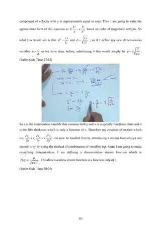 component of velocity with y is approximately equal to zero. Then I am going to write the
approximate form of this equation as 2
U U
U
x
ν
δ
 based on order of magnitude analysis. So
what you would see is that 2 x
U
ν
δ  and
x
U
ν
δ  ; so if I define my new dimensionless
variable
y
η
δ
= as we have done before, substituting δ this would simply be
U
y
x
η
ν
= .
(Refer Slide Time 27:52)
So η is the combination variable that contains both y and x in a specific functional form and δ
is the film thickness which is only a function of x. Therefore my equation of motion which
is
2
2
x x x
x y
v v v
v v
x y y
ν
∂ ∂ ∂
+ =
∂ ∂ ∂
can now be handled first by introducing a stream function (ψ) and
second is by invoking the method of combination of variables (η). Since I am going to make
everything dimensionless, I am defining a dimensionless stream function which is
( )
f
xU
ψ
η
ν
= . This dimensionless stream function is a function only of η.
(Refer Slide Time 30:29)
203
 