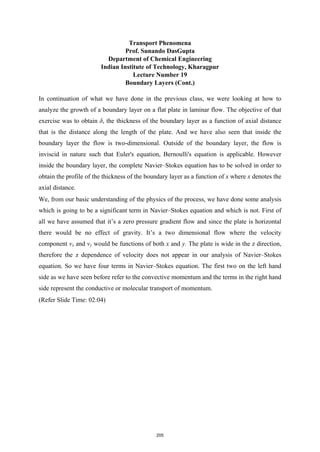 Transport Phenomena
Prof. Sunando DasGupta
Department of Chemical Engineering
Indian Institute of Technology, Kharagpur
Lecture Number 19
Boundary Layers (Cont.)
In continuation of what we have done in the previous class, we were looking at how to
analyze the growth of a boundary layer on a flat plate in laminar flow. The objective of that
exercise was to obtain δ, the thickness of the boundary layer as a function of axial distance
that is the distance along the length of the plate. And we have also seen that inside the
boundary layer the flow is two-dimensional. Outside of the boundary layer, the flow is
inviscid in nature such that Euler's equation, Bernoulli's equation is applicable. However
inside the boundary layer, the complete Navier–Stokes equation has to be solved in order to
obtain the profile of the thickness of the boundary layer as a function of x where x denotes the
axial distance.
We, from our basic understanding of the physics of the process, we have done some analysis
which is going to be a significant term in Navier–Stokes equation and which is not. First of
all we have assumed that it’s a zero pressure gradient flow and since the plate is horizontal
there would be no effect of gravity. It’s a two dimensional flow where the velocity
component vx and vy would be functions of both x and y. The plate is wide in the z direction,
therefore the z dependence of velocity does not appear in our analysis of Navier–Stokes
equation. So we have four terms in Navier–Stokes equation. The first two on the left hand
side as we have seen before refer to the convective momentum and the terms in the right hand
side represent the conductive or molecular transport of momentum.
(Refer Slide Time: 02:04)
205
 