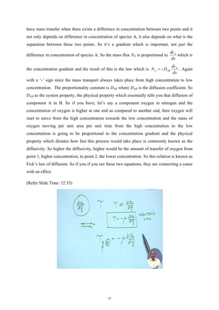have mass transfer when there exists a difference in concentration between two points and it
not only depends on difference in concentration of species A, it also depends on what is the
separation between these two points. So it’s a gradient which is important, not just the
difference in concentration of species A. So the mass flux NA is proportional to A
dc
dx
which is
the concentration gradient and the result of this is the law which is A
A AB
dc
N D
dx
= − . Again
with a ‘-’ sign since the mass transport always takes place from high concentration to low
concentration. The proportionality constant is DAB where DAB is the diffusion coefficient. So
DAB as the system property, the physical property which essentially tells you that diffusion of
component A in B. So if you have, let’s say a component oxygen in nitrogen and the
concentration of oxygen is higher at one end as compared to another end, then oxygen will
start to move from the high concentration towards the low concentration and the mass of
oxygen moving per unit area per unit time from the high concentration to the low
concentration is going to be proportional to the concentration gradient and the physical
property which dictates how fast this process would take place is commonly known as the
diffusivity. So higher the diffusivity, higher would be the amount of transfer of oxygen from
point 1, higher concentration, to point 2, the lower concentration. So this relation is known as
Fick’s law of diffusion. So if you if you see these two equations, they are connecting a cause
with an effect.
(Refer Slide Time: 12:35)
17
 