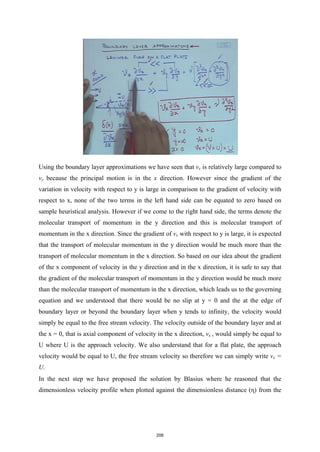 Using the boundary layer approximations we have seen that vx is relatively large compared to
vy because the principal motion is in the x direction. However since the gradient of the
variation in velocity with respect to y is large in comparison to the gradient of velocity with
respect to x, none of the two terms in the left hand side can be equated to zero based on
sample heuristical analysis. However if we come to the right hand side, the terms denote the
molecular transport of momentum in the y direction and this is molecular transport of
momentum in the x direction. Since the gradient of vx with respect to y is large, it is expected
that the transport of molecular momentum in the y direction would be much more than the
transport of molecular momentum in the x direction. So based on our idea about the gradient
of the x component of velocity in the y direction and in the x direction, it is safe to say that
the gradient of the molecular transport of momentum in the y direction would be much more
than the molecular transport of momentum in the x direction, which leads us to the governing
equation and we understood that there would be no slip at y = 0 and the at the edge of
boundary layer or beyond the boundary layer when y tends to infinity, the velocity would
simply be equal to the free stream velocity. The velocity outside of the boundary layer and at
the x = 0, that is axial component of velocity in the x direction, vx , would simply be equal to
U where U is the approach velocity. We also understand that for a flat plate, the approach
velocity would be equal to U, the free stream velocity so therefore we can simply write vx =
U.
In the next step we have proposed the solution by Blasius where he reasoned that the
dimensionless velocity profile when plotted against the dimensionless distance (η) from the
206
 