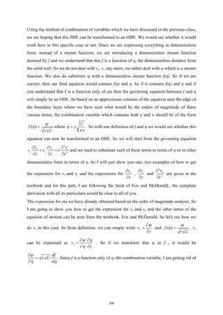 Using the method of combination of variables which we have discussed in the previous class,
we are hoping that this PDE can be transformed to an ODE. We would see whether it would
work here in this specific case or not. Since we are expressing everything in dimensionless
form, instead of a stream function, we are introducing a dimensionless stream function
denoted by f and we understand that this f is a function of η, the dimensionless distance from
the solid wall. So we do not deal with vx, vy any more, we rather deal with ψ which is a stream
function. We also do substitute ψ with a dimensionless stream function f(η). So if we are
correct, then our final equation would contain f(η) and η. So if it contains f(η) and η and if
you understand that f is a function only of eta then the governing equation between f and η
will simply be an ODE. So based on an approximate solution of the equation near the edge of
the boundary layer where we have seen what would be the orders of magnitude of these
various terms, the combination variable which contains both y and x should be of the form
( )
f
xU
ψ
η
ν
= where
U
y
x
η
ν
= . So with our definition of f and η we would see whether this
equation can now be transformed to an ODE. So we will start from the governing equation
2
2
x x x
x y
v v v
v v
x y y
ν
∂ ∂ ∂
+ =
∂ ∂ ∂
and we need to substitute each of these terms in terms of ψ or in other
dimensionless form in terms of η. So I will just show you one, two examples of how to get
the expression for vx and vy and the expressions for x
v
x
∂
∂
, x
v
y
∂
∂
and
2
2
x
v
y
∂
∂
are given in the
textbook and for this part, I am following the book of Fox and McDonald., the complete
derivation with all its particulars would be clear to all of you.
The expression for eta we have already obtained based on the order of magnitude analysis. So
I am going to show you how to get the expression for vx and vy and the other terms of the
equation of motion can be seen from the textbook, Fox and McDonald. So let's see how we
do vx in this case. So from definition, we can simply write x
v
y
ψ
∂
=
∂
and ( )
f
xU
ψ
η
ν
= . vx
can be expressed as x
v
y
ψ η
η
∂ ∂
=
∂ ∂
. So if we transform that ψ to f , it would be
df
xU
d
ψ
ν
η η
∂
=
∂
. Since f is a function only of η, the combination variable, I am getting rid of
208
 