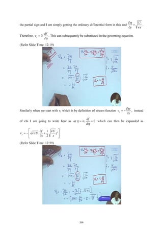 the partial sign and I am simply getting the ordinary differential form in this and
U
y x
η
ν
∂
=
∂
.
Therefore, x
df
v U
dη
= . This can subsequently be substituted in the governing equation.
(Refer Slide Time: 12:19)
Similarly when we start with vy which is by definition of stream function y
v
x
ψ
∂
= −
∂
, instead
of chi I am going to write here as , 0
df
at
d
η
η
=
∞ =
which can then be expanded as
1
.
2
y
f U
v xU f
x x
ν
ν
 
∂
=
− +
 
∂
 
(Refer Slide Time: 12:59)
209
 