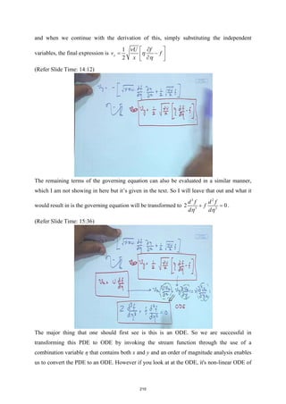 and when we continue with the derivation of this, simply substituting the independent
variables, the final expression is
1
2
y
U f
v f
x
ν
η
η
 
∂
= −
 
∂
 
(Refer Slide Time: 14:12)
The remaining terms of the governing equation can also be evaluated in a similar manner,
which I am not showing in here but it’s given in the text. So I will leave that out and what it
would result in is the governing equation will be transformed to
3 2
3 2
2 0
d f d f
f
d d
η η
+ =
.
(Refer Slide Time: 15:36)
The major thing that one should first see is this is an ODE. So we are successful in
transforming this PDE to ODE by invoking the stream function through the use of a
combination variable η that contains both x and y and an order of magnitude analysis enables
us to convert the PDE to an ODE. However if you look at at the ODE, it's non-linear ODE of
210
 