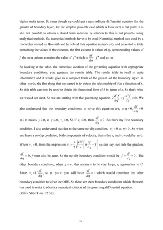 higher order terms. So even though we could get a neat ordinary differential equation for the
growth of boundary layer, for the simplest possible case which is flow over a flat plate, it is
still not possible to obtain a closed form solution. A solution to this is not possible using
analytical methods. So, numerical methods have to be used. Numerical method was used by a
researcher named as Howarth and he solved this equation numerically and presented a table
containing the values in the columns, the first column is values of η, corresponding values of
f, the next column contains the value of f ′ which is
df
dη
, f ′′ and so on.
So looking at the table, the numerical solution of the governing equation with appropriate
boundary conditions, you generate the results table. The results table in itself is quite
informative and it would give us a compact form of the growth of the boundary layer. In
other words, the first thing that we started is to obtain the relationship of δ as a function of x.
So this table can now be used to obtain this functional form of δ in terms of x. So that's what
we would see next. So we are starting with the governing equation
3 2
3 2
2 0
d f d f
f
d d
η η
+ =
. We
also understand that the boundary conditions to solve this equation are, 0, 0
df
at
d
η
η
= =
0
η = means 0
y = , at 0
y = , 0
x
v = , So if 0
x
v = , then 0
df
dη
= . So that's my first boundary
condition. I also understand that due to the same no-slip condition, 0
y
v = at 0
η = . So when
you have a no-slip condition, both components of velocity, that is the vx and vy would be zero.
When 0
y
v = , from the expression
1
2
y
U f
v f
x
ν
η
η
 
∂
= −
 
∂
 
we can say, not only the gradient
0
df
dη
= , f must also be zero. So the no-slip boundary condition would be 0
df
f
dη
= = . The
other boundary condition, when η = ∞ , that means y to be very large, vx approaches to U.
Since x
df
v U
dη
= , so at η = ∞ you will have 1
df
dη
= which would constitute the other
boundary condition to solve the ODE. So these are three boundary conditions which Howarth
has used in order to obtain a numerical solution of the governing differential equation.
(Refer Slide Time: 22:59)
211
 