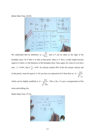(Refer Slide Time: 26:05)
We understand that by definition
U
y
x
η
ν
= and η=5 can be taken as the edge of the
boundary layer. So if that is so then at that point, when η=5, this y would simply become
equal to δ where δ is the thickness of the boundary layer. Once again, for value of η we have
seen 0.991
f ′ = , that is 0.99
x
v
U
= . So velocity reaches 99% of the free stream velocity and
at that point y must be equal to δ. So you have an expression for δ from here as,
5.0
U
x
δ
ν
=
which can be slightly modified as
5.0
Rex
U
δ = This is Rex, it’s just a reorganization of the
terms and nothing else.
(Refer Slide Time: 27:23)
213
 