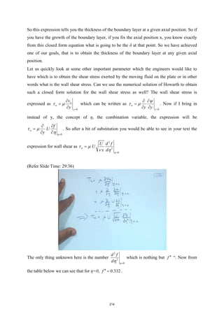 So this expression tells you the thickness of the boundary layer at a given axial position. So if
you have the growth of the boundary layer, if you fix the axial position x, you know exactly
from this closed form equation what is going to be the δ at that point. So we have achieved
one of our goals, that is to obtain the thickness of the boundary layer at any given axial
position.
Let us quickly look at some other important parameter which the engineers would like to
have which is to obtain the shear stress exerted by the moving fluid on the plate or in other
words what is the wall shear stress. Can we use the numerical solution of Howarth to obtain
such a closed form solution for the wall shear stress as well? The wall shear stress is
expressed as
0
x
w
y
v
y
τ µ
=
∂
=
∂
which can be written as
0
w
y
y y
ψ
τ µ
=
∂ ∂
=
∂ ∂
. Now if I bring in
instead of y, the concept of η, the combination variable, the expression will be
0
w
f
U
y η
τ µ
η =
∂ ∂
=
∂ ∂
. So after a bit of substitution you would be able to see in your text the
expression for wall shear as
2
2
0
w
U d f
U
x d η
τ µ
ν η =
=
(Refer Slide Time: 29:36)
The only thing unknown here is the number
2
2
0
d f
d η
η =
which is nothing but f ′′ “. Now from
the table below we can see that for η=0, 0.332
f ′′ = .
214
 