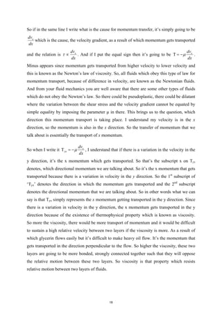 So if in the same line I write what is the cause for momentum transfer, it’s simply going to be
x
dv
dx
which is the cause, the velocity gradient, as a result of which momentum gets transported
and the relation is x
dv
dx
τ ∝ . And if I put the equal sign then it’s going to be x
dv
dx
µ
Τ = − .
Minus appears since momentum gets transported from higher velocity to lower velocity and
this is known as the Newton’s law of viscosity. So, all fluids which obey this type of law for
momentum transport, because of difference in velocity, are known as the Newtonian fluids.
And from your fluid mechanics you are well aware that there are some other types of fluids
which do not obey the Newton’s law. So there could be pseudoplastic, there could be dilatant
where the variation between the shear stress and the velocity gradient cannot be equated by
simple equality by imposing the parameter µ in there. This brings us to the question, which
direction this momentum transport is taking place. I understand my velocity is in the x
direction, so the momentum is also in the x direction. So the transfer of momentum that we
talk about is essentially the transport of x momentum.
So when I write it x
yx
dv
dx
µ
Τ =
− , I understand that if there is a variation in the velocity in the
y direction, it’s the x momentum which gets transported. So that’s the subscript x on Tyx
denotes, which directional momentum we are talking about. So it’s the x momentum that gets
transported because there is a variation in velocity in the y direction. So the 1st
subscript of
‘Tyx’ denotes the direction in which the momentum gets transported and the 2nd
subscript
denotes the directional momentum that we are talking about. So in other words what we can
say is that Tyx simply represents the x momentum getting transported in the y direction. Since
there is a variation in velocity in the y direction, the x momentum gets transported in the y
direction because of the existence of thermophysical property which is known as viscosity.
So more the viscosity, there would be more transport of momentum and it would be difficult
to sustain a high relative velocity between two layers if the viscosity is more. As a result of
which glycerin flows easily but it’s difficult to make heavy oil flow. It’s the momentum that
gets transported in the direction perpendicular to the flow. So higher the viscosity, these two
layers are going to be more bonded, strongly connected together such that they will oppose
the relative motion between these two layers. So viscosity is that property which resists
relative motion between two layers of fluids.
18
 
