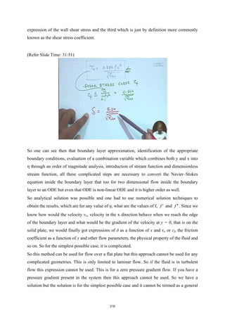 expression of the wall shear stress and the third which is just by definition more commonly
known as the shear stress coefficient.
(Refer Slide Time: 31:51)
So one can see then that boundary layer approximation, identification of the appropriate
boundary conditions, evaluation of a combination variable which combines both y and x into
η through an order of magnitude analysis, introduction of stream function and dimensionless
stream function, all these complicated steps are necessary to convert the Navier–Stokes
equation inside the boundary layer that too for two dimensional flow inside the boundary
layer to an ODE but even that ODE is non-linear ODE and it is higher order as well.
So analytical solution was possible and one had to use numerical solution techniques to
obtain the results, which are for any value of η, what are the values of f, f ′ and f ′′. Since we
know how would the velocity vx, velocity in the x direction behave when we reach the edge
of the boundary layer and what would be the gradient of the velocity at y = 0, that is on the
solid plate, we would finally got expressions of δ as a function of x and τw or cf, the friction
coefficient as a function of x and other flow parameters, the physical property of the fluid and
so on. So for the simplest possible case, it is complicated.
So this method can be used for flow over a flat plate but this approach cannot be used for any
complicated geometries. This is only limited to laminar flow. So if the fluid is in turbulent
flow this expression cannot be used. This is for a zero pressure gradient flow. If you have a
pressure gradient present in the system then this approach cannot be used. So we have a
solution but the solution is for the simplest possible case and it cannot be termed as a general
216
 