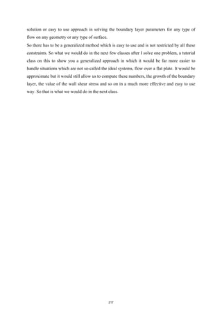 solution or easy to use approach in solving the boundary layer parameters for any type of
flow on any geometry or any type of surface.
So there has to be a generalized method which is easy to use and is not restricted by all these
constraints. So what we would do in the next few classes after I solve one problem, a tutorial
class on this to show you a generalized approach in which it would be far more easier to
handle situations which are not so-called the ideal systems, flow over a flat plate. It would be
approximate but it would still allow us to compute these numbers, the growth of the boundary
layer, the value of the wall shear stress and so on in a much more effective and easy to use
way. So that is what we would do in the next class.
217
 