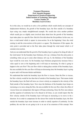 Transport Phenomena
Prof. Sunando Dasgupta
Department of Chemical Engineering
Indian Institute of Technology, Kharagpur
Lecture Number 20
Boundary Layers (Cont.)
So in this class, we would try to solve a few problems which would clarify our concepts of
displacement thickness, the growth of the boundary layer, the flow outside of a boundary
layer using very simple straightforward example. We would also solve another problem
which would give us slightly more involved ideas about how the growth of the boundary
layer takes place in a specific flow. But let's first talk about the first problem. In this case, we
have a wind tunnel which is square in cross-section. So at the beginning I have the wind
coming in and the cross-section at this point is a square. The dimension of this square, the
entry point is provided and so the flow takes place through the wind tunnel which is of
constant cross-section.
And you can understand that the growth of the boundary layer is going to be along all sides of
the wind tunnel. So the boundary layer thickness, let's say x distance from the entry point, is
something when you go to some other distance, let's say 3x, the thickness of the boundary
layer would be even more. So the boundary layer thickness progressively increases from a
value equal to zero at the beginning and it will keep on increasing. So what is going to
happen to the core flow? The core flow which is taking place outside of this boundary layer,
the area available for this core flow will keep on decreasing since the boundary layer is going
to grow and it will become thicker and thicker.
We understand that inside the boundary layer the flow is viscous. Since the flow is viscous,
the flow velocity would be less than that of outside of the boundary layer. That means inside
the boundary layer, the fluid will move at a lower velocity as compared to the velocity of the
fluid outside of the boundary layer. Now since the thickness of the boundary layer keeps on
increasing as we move along the flow, the area available for the core flow where the effect of
viscous forces are unimportant, that region will keep contracting. Since the flow area reduces
and the equation of continuity has to be obeyed at all times, so you would expect that the
flow velocity outside of the boundary layer will keep on increasing as we move in the x
direction. So in order to compensate for the slower flow inside the boundary layer, the flow
outside the boundary layer must increase in order to satisfy equation of continuity. So this
problem, the one that we are going to do is an use of an extension of this concept. Now
218
 