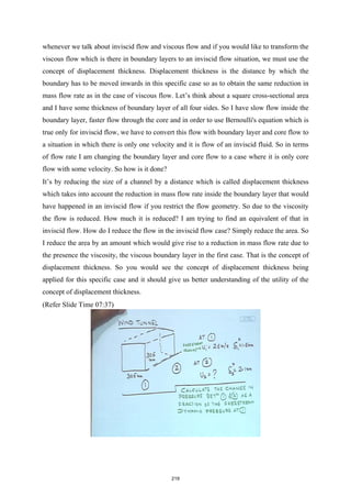 whenever we talk about inviscid flow and viscous flow and if you would like to transform the
viscous flow which is there in boundary layers to an inviscid flow situation, we must use the
concept of displacement thickness. Displacement thickness is the distance by which the
boundary has to be moved inwards in this specific case so as to obtain the same reduction in
mass flow rate as in the case of viscous flow. Let’s think about a square cross-sectional area
and I have some thickness of boundary layer of all four sides. So I have slow flow inside the
boundary layer, faster flow through the core and in order to use Bernoulli's equation which is
true only for inviscid flow, we have to convert this flow with boundary layer and core flow to
a situation in which there is only one velocity and it is flow of an inviscid fluid. So in terms
of flow rate I am changing the boundary layer and core flow to a case where it is only core
flow with some velocity. So how is it done?
It’s by reducing the size of a channel by a distance which is called displacement thickness
which takes into account the reduction in mass flow rate inside the boundary layer that would
have happened in an inviscid flow if you restrict the flow geometry. So due to the viscosity
the flow is reduced. How much it is reduced? I am trying to find an equivalent of that in
inviscid flow. How do I reduce the flow in the inviscid flow case? Simply reduce the area. So
I reduce the area by an amount which would give rise to a reduction in mass flow rate due to
the presence the viscosity, the viscous boundary layer in the first case. That is the concept of
displacement thickness. So you would see the concept of displacement thickness being
applied for this specific case and it should give us better understanding of the utility of the
concept of displacement thickness.
(Refer Slide Time 07:37)
219
 