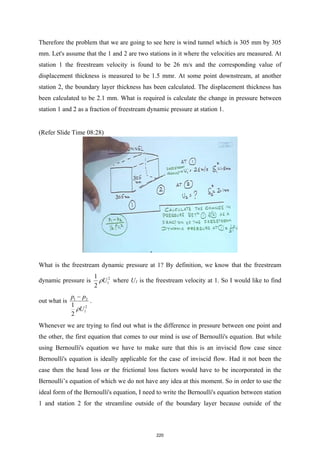 Therefore the problem that we are going to see here is wind tunnel which is 305 mm by 305
mm. Let's assume that the 1 and 2 are two stations in it where the velocities are measured. At
station 1 the freestream velocity is found to be 26 m/s and the corresponding value of
displacement thickness is measured to be 1.5 mmr. At some point downstream, at another
station 2, the boundary layer thickness has been calculated. The displacement thickness has
been calculated to be 2.1 mm. What is required is calculate the change in pressure between
station 1 and 2 as a fraction of freestream dynamic pressure at station 1.
(Refer Slide Time 08:28)
What is the freestream dynamic pressure at 1? By definition, we know that the freestream
dynamic pressure is 2
1
1
2
U
ρ where U1 is the freestream velocity at 1. So I would like to find
out what is 1 2
2
1
1
2
p p
U
ρ
−
.
Whenever we are trying to find out what is the difference in pressure between one point and
the other, the first equation that comes to our mind is use of Bernoulli's equation. But while
using Bernoulli's equation we have to make sure that this is an inviscid flow case since
Bernoulli's equation is ideally applicable for the case of inviscid flow. Had it not been the
case then the head loss or the frictional loss factors would have to be incorporated in the
Bernoulli’s equation of which we do not have any idea at this moment. So in order to use the
ideal form of the Bernoulli's equation, I need to write the Bernoulli's equation between station
1 and station 2 for the streamline outside of the boundary layer because outside of the
220
 