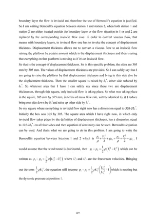 boundary layer the flow is inviscid and therefore the use of Bernoulli's equation is justified.
So I am writing Bernoulli's equation between station 1 and station 2, when both station 1 and
station 2 are either located outside the boundary layer or the flow situation in 1 or and 2 are
replaced by the corresponding inviscid flow case. In order to convert viscous flow, that
means with boundary layers, to inviscid flow one has to invoke the concept of displacement
thickness. Displacement thickness allows me to convert a viscous flow to an inviscid flow
raising the platform by certain amount which is the displacement thickness and then treating
that everything on that platform is moving as if it's an inviscid flow.
So that is the concept of displacement thickness. So in this specific problem, the sides are 305
mm by 305 mm. The values of displacement thickness are provided. So I can safely say that I
am going to raise the platform by that displacement thickness and bring in this side also by
the displacement thickness. Then the smaller square is raised by δ1
*
, other side reduced by
δ1
*
. So whatever area that I have I can safely say since these two are displacement
thicknesses, through this square, only inviscid flow is taking place. So what was taking place
in the square, 305 mm by 305 mm, in terms of mass flow rate, will be identical to, if I reduce
bring one side down by δ1
*
and raise up other side by δ1
*
.
So my square where everything is inviscid flow right now has a dimension equal to 305-2δ1
*
.
Initially the box was 305 by 305. The square area which I have right now, in which only
inviscid flow takes place by the definition of displacement thickness, has a dimension equal
to 305-2δ1
*
. on all four sides and then equation of continuity can be used. Bernoulli's equation
can be used. And that's what we are going to do in this problem. I am going to write the
Bernoulli's equation between location 1 and 2 which is
2 2
1 1 2 2
1 2
2 2
p V p V
gz gz
ρ ρ
+ + = + + . I
would assume that the wind tunnel is horizontal, then ( )
2 2
1 2 2 1
1
2
p p V V
ρ
−= − which can be
written as ( )
2 2
1 2 2 1
1
2
p p U U
ρ
−= − where U2 and U1 are the freestream velocities. Bringing
out the term 2
1
1
2
U
ρ , the equation will become
2
2 2
1 2 1 2
1
1
1
2
U
p p U
U
ρ
 
−
= −
 
 
which is nothing but
the dynamic pressure at position 1.
221
 