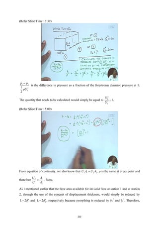 (Refer Slide Time 13:39)
1 2
2
1
1
2
p p
U
ρ
−
is the difference in pressure as a fraction of the freestream dynamic pressure at 1.
The quantity that needs to be calculated would simply be equal to
2
2
2
1
1
U
U
− .
(Refer Slide Time 15:00)
From equation of continuity, we also know that 1 1 2 2
U A U A
= , ρ is the same at every point and
therefore 2 1
1 2
U A
U A
= . Now,
As I mentioned earlier that the flow area available for inviscid flow at station 1 and at station
2, through the use of the concept of displacement thickness, would simply be reduced by
1
2
L δ∗
− and 2
2
L δ∗
− , respectively because everything is reduced by δ1
*
and δ2
*
. Therefore,
222
 