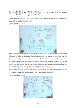 ( )
( )
2
1
2 1
2
1 2 2
2
2
L
U A
U A L
δ
δ
∗
∗
−
= =
−
. So,
( )
( )
2
2
1
1 2
2
2
2
1
2
1
1 2
2
L
p p
L
U
δ
δ
ρ
∗
∗
 
−
−  
= −
 
−
 
. This is going to be the pressure
change between locations 1 and 2 as a fraction of the dynamic pressure at location 1 and the
value will be equal to 0.0161 or 1.6%
(Refer Slide Time 17:14)
This is a nice example where you would get an idea of what is the use of the displacement
thickness in order to obtain the freestream velocity, what would be new area and the
freestream velocity when we replace the viscous flow, that is flow within the boundary layer
to a inviscid flow where at all points the fluid is moving with the same velocity. So it would
give you an idea how to find out the pressure difference between two points through the use
of boundary layers and through the concept of the displacement thickness.
So we will move on to our next problem now. This problem tells us that the numerical results
of Howarth that we have obtained earlier which contains the value of η.
(Refer Slide Time 18:18)
223
 