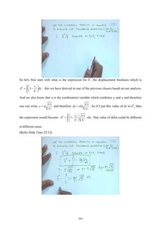 So let's first start with what is the expression for δ*
, the displacement thickness which is
*
0
1 x
v
dy
U
δ
δ
 
= −
 
 
∫ . this we have derived in one of the previous classes based on our analysis.
And we also know that η is the combination variable which combines y and x and therefore
one can write
x
y
U
ν
η
= and therefore
x
dy d
U
ν
η
= . So if I put this value of dy in δ*
, then
the expression would become *
0
1 x
v x
d
U U
δ
ν
δ η
 
=− ⋅
 
 
∫ . That value of delta could be different
at different cases.
(Refer Slide Time 22:12)
225
 