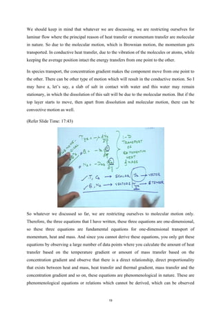 We should keep in mind that whatever we are discussing, we are restricting ourselves for
laminar flow where the principal reason of heat transfer or momentum transfer are molecular
in nature. So due to the molecular motion, which is Brownian motion, the momentum gets
transported. In conductive heat transfer, due to the vibration of the molecules or atoms, while
keeping the average position intact the energy transfers from one point to the other.
In species transport, the concentration gradient makes the component move from one point to
the other. There can be other type of motion which will result in the conductive motion. So I
may have a, let’s say, a slab of salt in contact with water and this water may remain
stationary, in which the dissolution of this salt will be due to the molecular motion. But if the
top layer starts to move, then apart from dissolution and molecular motion, there can be
convective motion as well.
(Refer Slide Time: 17:43)
So whatever we discussed so far, we are restricting ourselves to molecular motion only.
Therefore, the three equations that I have written, these three equations are one-dimensional,
so these three equations are fundamental equations for one-dimensional transport of
momentum, heat and mass. And since you cannot derive these equations, you only get these
equations by observing a large number of data points where you calculate the amount of heat
transfer based on the temperature gradient or amount of mass transfer based on the
concentration gradient and observe that there is a direct relationship, direct proportionality
that exists between heat and mass, heat transfer and thermal gradient, mass transfer and the
concentration gradient and so on, these equations are phenomenological in nature. These are
phenomenological equations or relations which cannot be derived, which can be observed
19
 