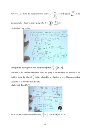 For 5
η = , y δ
= and the expression for δ will be
5.0
U
x
δ
ν
= . So if I replace
U
x
ν
in the
expression of δ*
, then it is simply going to be *
0
1
5
df
d
d
η
δ
δ η
η
 
= − ⋅
 
 
∫
(Refer Slide Time 24:00)
I will perform the integration now. So after integration, [ ]
*
0
1
5
f
η
δ
η
δ
= −
Now this is the complete expression that I am going to use to obtain the solution to the
problem where the value of
*
δ
δ
to be evaluated for 5
η = and as η → ∞ . The corresponding
values f is to be provided from the table.
(Refer Slide Time 25:59)
For 5
η = , the expression would become, [ ]
*
1
5 3.28324 0.34334
5
δ
δ
=− =
227
 