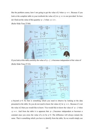 But the problem comes, how I am going to get the value of f when η → ∞ . Because if you
look at the complete table in your textbook the value of f at η → ∞ is not provided. So how
do I find out the value of this quantity f
η − when η → ∞ .
(Refer Slide Time 27:08)
If you look at this table carefully the value of f
η − , it becomes independent of the value of
(Refer Slide Time 27:33)
η beyond η=8. So that is something which you need to observe by looking at the data
presented in the table. So you do not need to know the value of f at η → ∞ . Because it’s not
the value of f that you would like to know. You would like to know the value of f
η − when
η → ∞ . And from the table it is apparent that f
η − becomes independent or becomes a
constant once you cross the value of η to be η=8. The difference will always remain the
same. That is something which you have to identify from the table. So we would simply use
228
 