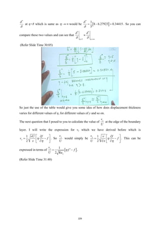 *
δ
δ
at η=8 which is same as η → ∞ would be [ ]
*
1
8 6.27923 0.34415
5
δ
δ
=− = . So you can
compare these two values and can see that
* *
5
η η
δ δ
δ δ
= →∞
≈
(Refer Slide Time 30:05)
So just the use of the table would give you some idea of how does displacement thickness
varies for different values of η, for different values of y and so on.
The next question that I posed to you to calculate the value of y
v
U
at the edge of the boundary
layer. I will write the expression for vy which we have derived before which is
1
2
y
U f
v f
x
ν
η
η
 
∂
= −
 
∂
 
. So y
v
U
would simply be
1
2
y
v f
f
U Ux
ν
η
η
 
∂
= −
 
∂
 
. This can be
expressed in terms of [ ]
1
2 Re
y
x
v
f f
U
η ′
= − .
(Refer Slide Time 31:48)
229
 