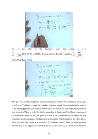 So, at the edge of the boundary layer, that means at η=5,
[ ]
1
5 0.99155 3.28329
2 Re
y
x
v
U
= × − , this you get from the table. Therefore,
0.84
Re
y
x
v
U
= .
(Refer Slide Time 33:07)
This gives me another insight into this boundary layer. On the solid surface you have vx and
vy both zero. You have vx inside the boundary layer and outside this vx is going to be equal to
U but what happens to vy in here? In other words can you call the edge of the boundary layer
as a streamline? Now in order for it to be streamline, it has to satisfy the basic properties of
the streamline which is that the particle which is on a streamline will remain on that
streamline and no particle, no fluid can cross a streamline. The moment you have flow across
a line, then that line cannot be a streamline. So you have yourself found out in the previous
problem that at the edge of the boundary layer, vy is not zero. vy is a function of Reynolds
230
 