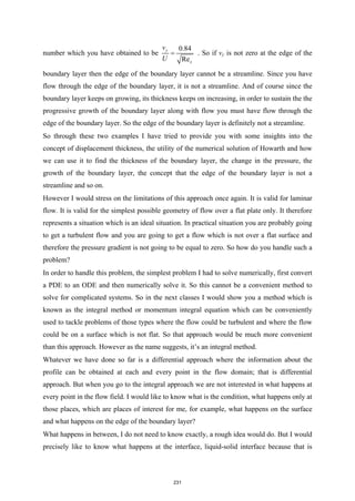 number which you have obtained to be
0.84
Re
y
x
v
U
= . So if vy is not zero at the edge of the
boundary layer then the edge of the boundary layer cannot be a streamline. Since you have
flow through the edge of the boundary layer, it is not a streamline. And of course since the
boundary layer keeps on growing, its thickness keeps on increasing, in order to sustain the the
progressive growth of the boundary layer along with flow you must have flow through the
edge of the boundary layer. So the edge of the boundary layer is definitely not a streamline.
So through these two examples I have tried to provide you with some insights into the
concept of displacement thickness, the utility of the numerical solution of Howarth and how
we can use it to find the thickness of the boundary layer, the change in the pressure, the
growth of the boundary layer, the concept that the edge of the boundary layer is not a
streamline and so on.
However I would stress on the limitations of this approach once again. It is valid for laminar
flow. It is valid for the simplest possible geometry of flow over a flat plate only. It therefore
represents a situation which is an ideal situation. In practical situation you are probably going
to get a turbulent flow and you are going to get a flow which is not over a flat surface and
therefore the pressure gradient is not going to be equal to zero. So how do you handle such a
problem?
In order to handle this problem, the simplest problem I had to solve numerically, first convert
a PDE to an ODE and then numerically solve it. So this cannot be a convenient method to
solve for complicated systems. So in the next classes I would show you a method which is
known as the integral method or momentum integral equation which can be conveniently
used to tackle problems of those types where the flow could be turbulent and where the flow
could be on a surface which is not flat. So that approach would be much more convenient
than this approach. However as the name suggests, it’s an integral method.
Whatever we have done so far is a differential approach where the information about the
profile can be obtained at each and every point in the flow domain; that is differential
approach. But when you go to the integral approach we are not interested in what happens at
every point in the flow field. I would like to know what is the condition, what happens only at
those places, which are places of interest for me, for example, what happens on the surface
and what happens on the edge of the boundary layer?
What happens in between, I do not need to know exactly, a rough idea would do. But I would
precisely like to know what happens at the interface, liquid-solid interface because that is
231
 