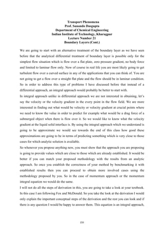 Transport Phenomena
Prof. Sunando Dasgupta
Department of Chemical Engineering
Indian Institute of Technology, Kharagpur
Lecture Number 21
Boundary Layers (Cont.)
We are going to start with an alternative treatment of the boundary layer as we have seen
before that the analytical differential treatment of boundary layer is possible only for the
simplest flow situation which is flow over a flat plate, zero pressure gradient, no body force
and limited to laminar flow only. Now of course in real life you are most likely going to get
turbulent flow over a curved surface in any of the applications that you can think of. You are
not going to get a flow over a straight flat plate and the flow should be in laminar condition.
So in order to address this type of problems I have discussed before that instead of a
differential approach, an integral approach would probably be better to start with.
In integral approach unlike in differential approach we are not interested in obtaining, let’s
say the velocity or the velocity gradient in the every point in the flow field. We are more
interested in finding out what would be velocity or velocity gradient at crucial points where
we need to know the value in order to predict for example what would be a drag force of a
submerged object when there is flow over it. So we would like to know what the velocity
gradient at the liquid solid interface is. By using the integral approach which we understand is
going to be approximate we would see towards the end of this class how good these
approximations are going to be in terms of predicting something which is very close to those
cases for which analytic solution is available.
So whenever you propose anything new, you must show that the approach you are proposing
is going to provide values which are close to those which are already established. It would be
better if you can match your proposed methodology with the results from an analytic
approach. So once you establish the correctness of your method by benchmarking it with
established results then you can proceed to obtain more involved cases using the
methodology proposed by you. So in the case of momentum approach or the momentum
integral equation we would do the same.
I will not do all the steps of derivation in this, you are going to take a look at your textbook.
In this case I am following Fox and McDonald. So you take the look at the derivation I would
only explain the important conceptual steps of the derivation and the rest you can look and if
there is any question I would be happy to answer them. This equation is an integral approach,
233
 