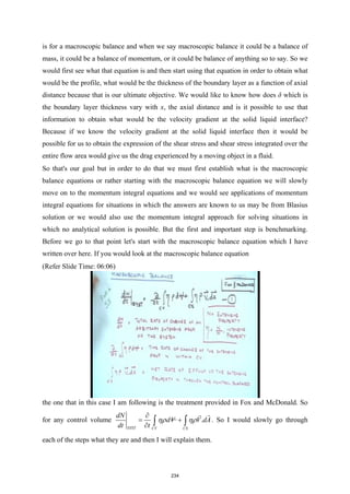 is for a macroscopic balance and when we say macroscopic balance it could be a balance of
mass, it could be a balance of momentum, or it could be balance of anything so to say. So we
would first see what that equation is and then start using that equation in order to obtain what
would be the profile, what would be the thickness of the boundary layer as a function of axial
distance because that is our ultimate objective. We would like to know how does δ which is
the boundary layer thickness vary with x, the axial distance and is it possible to use that
information to obtain what would be the velocity gradient at the solid liquid interface?
Because if we know the velocity gradient at the solid liquid interface then it would be
possible for us to obtain the expression of the shear stress and shear stress integrated over the
entire flow area would give us the drag experienced by a moving object in a fluid.
So that's our goal but in order to do that we must first establish what is the macroscopic
balance equations or rather starting with the macroscopic balance equation we will slowly
move on to the momentum integral equations and we would see applications of momentum
integral equations for situations in which the answers are known to us may be from Blasius
solution or we would also use the momentum integral approach for solving situations in
which no analytical solution is possible. But the first and important step is benchmarking.
Before we go to that point let's start with the macroscopic balance equation which I have
written over here. If you would look at the macroscopic balance equation
(Refer Slide Time: 06:06)
the one that in this case I am following is the treatment provided in Fox and McDonald. So
for any control volume .
SYST CV CS
dN
dV V dA
dt t
ηρ ηρ
∂
= +
∂ ∫ ∫


. So I would slowly go through
each of the steps what they are and then I will explain them.
234
 