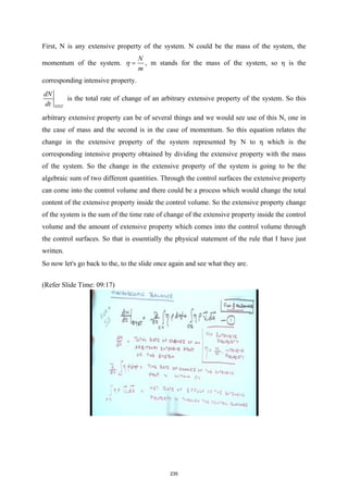 First, N is any extensive property of the system. N could be the mass of the system, the
momentum of the system.
N
m
η = , m stands for the mass of the system, so η is the
corresponding intensive property.
SYST
dN
dt
is the total rate of change of an arbitrary extensive property of the system. So this
arbitrary extensive property can be of several things and we would see use of this N, one in
the case of mass and the second is in the case of momentum. So this equation relates the
change in the extensive property of the system represented by N to η which is the
corresponding intensive property obtained by dividing the extensive property with the mass
of the system. So the change in the extensive property of the system is going to be the
algebraic sum of two different quantities. Through the control surfaces the extensive property
can come into the control volume and there could be a process which would change the total
content of the extensive property inside the control volume. So the extensive property change
of the system is the sum of the time rate of change of the extensive property inside the control
volume and the amount of extensive property which comes into the control volume through
the control surfaces. So that is essentially the physical statement of the rule that I have just
written.
So now let's go back to the, to the slide once again and see what they are.
(Refer Slide Time: 09:17)
235
 