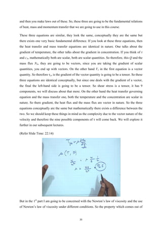 and then you make laws out of these. So, these three are going to be the fundamental relations
of heat, mass and momentum transfer that we are going to use in this course.
These three equations are similar, they look the same, conceptually they are the same but
there exists one very basic fundamental difference. If you look at these three equations, then
the heat transfer and mass transfer equations are identical in nature. One talks about the
gradient of temperature, the other talks about the gradient in concentration. If you think of τ
and cA, mathematically both are scalar, both are scalar quantities. So therefore, this Q and the
mass flux NA, they are going to be vectors, since you are taking the gradient of scalar
quantities, you end up with vectors. On the other hand Vx in the first equation is a vector
quantity. So therefore τyx is the gradient of the vector quantity is going to be a tensor. So these
three equations are identical conceptually, but since one deals with the gradient of a vector,
the final the left-hand side is going to be a tensor. So shear stress is a tensor, it has 9
components, we will discuss about that more. On the other hand the heat transfer governing
equation and the mass transfer one, both the temperature and the concentration are scalar in
nature. So there gradient, the heat flux and the mass flux are vector in nature. So the three
equations conceptually are the same but mathematically there exists a difference between the
two. So we should keep these things in mind as the complexity due to the vector nature of the
velocity and therefore the nine possible components of τ will come back. We will explore it
further in our subsequent lectures.
(Refer Slide Time: 22:14)
But in the 1st
part I am going to be concerned with the Newton’s law of viscosity and the use
of Newton’s law of viscosity under different conditions. So the property which comes out of
20
 