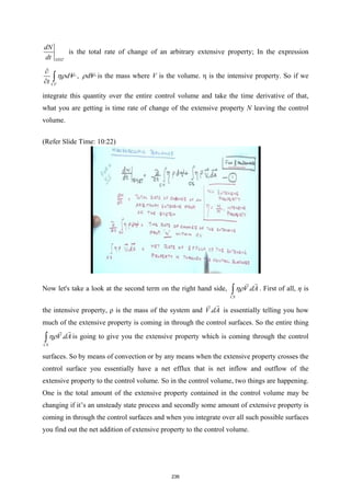 SYST
dN
dt
is the total rate of change of an arbitrary extensive property; In the expression
CV
dV
t
ηρ
∂
∂ ∫ , dV
ρ is the mass where V is the volume. η is the intensive property. So if we
integrate this quantity over the entire control volume and take the time derivative of that,
what you are getting is time rate of change of the extensive property N leaving the control
volume.
(Refer Slide Time: 10:22)
Now let's take a look at the second term on the right hand side, .
CS
V dA
ηρ
∫


. First of all, η is
the intensive property, ρ is the mass of the system and .
V dA


is essentially telling you how
much of the extensive property is coming in through the control surfaces. So the entire thing
.
CS
V dA
ηρ
∫


is going to give you the extensive property which is coming through the control
surfaces. So by means of convection or by any means when the extensive property crosses the
control surface you essentially have a net efflux that is net inflow and outflow of the
extensive property to the control volume. So in the control volume, two things are happening.
One is the total amount of the extensive property contained in the control volume may be
changing if it’s an unsteady state process and secondly some amount of extensive property is
coming in through the control surfaces and when you integrate over all such possible surfaces
you find out the net addition of extensive property to the control volume.
236
 