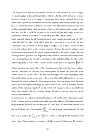 I am sure you know what what are control volumes and control surfaces but I will just give
you a quick update on this, just to remind you what it is. So the control surface has no mass.
So you can think of it as if it’s a page. If you assume that it has no mass and therefore the
conservation equation for the control surface would simply be mass, energy or anything, IN =
OUT. So a control surface doesn't have a mass of its own. The control surfaces are only used
to define a control volume which has a mass of its own. So the conservation equation which
takes the form IN = OUT for the case of the control surfaces will change to the more
conventional one that is, IN - OUT +/- GENERATION = ACCUMULATION.
So for a control volume the full form of the conservation equation has to be used IN - OUT
+/- GENERATION = ACCUMULATION while for a control surface, since it does not have
a mass of its own, in of mass will always going to be equal to out of mass. So when we think
of control surfaces back to the previous equation, through the control surfaces, some
extensive property may enter the control volume or may leave the control volume. So when
we integrate these quantities over all possible control surfaces that define the control volume,
what you are getting is the net inflow sometimes it’s also called the efflux, the efflux of the
extensive property N to the control volume. So the second term of the equation .
CS
V dA
ηρ
∫


tells me this is the net rate of efflux of the extensive property N through the control surfaces.
So what I have then, the first term refers to the system, the second two terms refer to the
control volume. So the first term is the time rate of change of the extensive property within
the control volume and the second term is the net rate of the efflux of the extensive property
N through the control surfaces. So first one is an unsteady effect, the second one is due to the
flow of the extensive property through the control surfaces. As a result of these two, the total
content of the extensive property N in the system will change. So that is essentially the
conservation equation for the extensive property N and the stepping stone for integral
analysis of fluid motion.
So with this now we will see what the different types of N are. Now if we think of mass, then
N, the extensive property is simply going to be mass and η which is defined as the extensive
property per unit mass will have a value equal to 1. And from the conservation one can write
that the left hand side of the equation 0
SYST
dN
dt
= due to mass conservation and the right
hand side is going to be .
CV CS
dV V dA
t
ρ ρ
∂
+
∂ ∫ ∫


. So this is nothing but the statement of the
conservation of mass and more commonly in fluid mechanics it’s known as the continuity
237
 