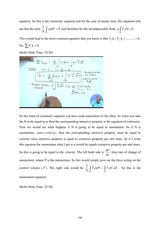 equation. So this is the continuity equation and for the case of steady state, this equation tells
me that the term 0
CV
dV
t
ρ
∂
=
∂ ∫ and therefore for the incompressible fluid, . 0
CS
V dA
ρ =
∫


.
This would lead to the more common equation that you know is that 1 1 2 2 ........... 0
V A V A
+ + =
.
So, 0
i i
V A =
∑ .
(Refer Slide Time: 19:30)
So this form of continuity equation you have used somewhere or the other. So when you take
the N to be equal to m then the corresponding intensive property is the equation of continuity.
Now we would see what happens if N is going to be equal to momentum. So if N is
momentum, mass velocity
× , then the corresponding intensive property must be equal to
velocity since intensive property is equal to extensive property per unit mass. So if I write
this equation for momentum what I get is η would be equals extensive property per unit mass.
So this is going to be equal to the velocity. The left hand side is
dP
dt
, time rate of change of
momentum. where P is the momentum. So this would simply give me the force acting on the
control volume ( F

). The right side would be .
CV CS
V dV V V dA
t
ρ ρ
∂
+
∂ ∫ ∫

 
 
. So this is the
momentum equation.
(Refer Slide Time: 22:56)
238
 