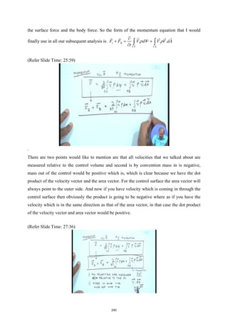 the surface force and the body force. So the form of the momentum equation that I would
finally use in all our subsequent analysis is .
s B
CV CS
F F V dV V V dA
t
ρ ρ
∂
+
= +
∂ ∫ ∫

 
   
(Refer Slide Time: 25:59)
.
There are two points would like to mention are that all velocities that we talked about are
measured relative to the control volume and second is by convention mass in is negative,
mass out of the control would be positive which is, which is clear because we have the dot
product of the velocity vector and the area vector. For the control surface the area vector will
always point to the outer side. And now if you have velocity which is coming in through the
control surface then obviously the product is going to be negative where as if you have the
velocity which is in the same direction as that of the area vector, in that case the dot product
of the velocity vector and area vector would be positive.
(Refer Slide Time: 27:36)
240
 
