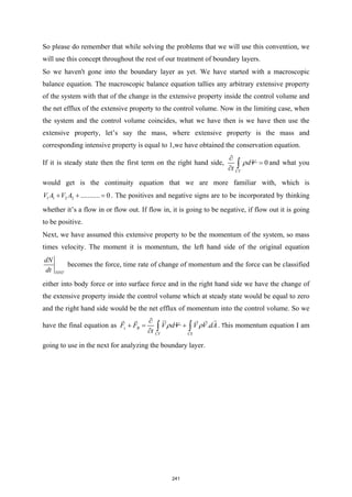 So please do remember that while solving the problems that we will use this convention, we
will use this concept throughout the rest of our treatment of boundary layers.
So we haven't gone into the boundary layer as yet. We have started with a macroscopic
balance equation. The macroscopic balance equation tallies any arbitrary extensive property
of the system with that of the change in the extensive property inside the control volume and
the net efflux of the extensive property to the control volume. Now in the limiting case, when
the system and the control volume coincides, what we have then is we have then use the
extensive property, let’s say the mass, where extensive property is the mass and
corresponding intensive property is equal to 1,we have obtained the conservation equation.
If it is steady state then the first term on the right hand side, 0
CV
dV
t
ρ
∂
=
∂ ∫ and what you
would get is the continuity equation that we are more familiar with, which is
1 1 2 2 ........... 0
V A V A
+ + =
. The positives and negative signs are to be incorporated by thinking
whether it’s a flow in or flow out. If flow in, it is going to be negative, if flow out it is going
to be positive.
Next, we have assumed this extensive property to be the momentum of the system, so mass
times velocity. The moment it is momentum, the left hand side of the original equation
SYST
dN
dt
becomes the force, time rate of change of momentum and the force can be classified
either into body force or into surface force and in the right hand side we have the change of
the extensive property inside the control volume which at steady state would be equal to zero
and the right hand side would be the net efflux of momentum into the control volume. So we
have the final equation as .
s B
CV CS
F F V dV V V dA
t
ρ ρ
∂
+
= +
∂ ∫ ∫

 
   
. This momentum equation I am
going to use in the next for analyzing the boundary layer.
241
 