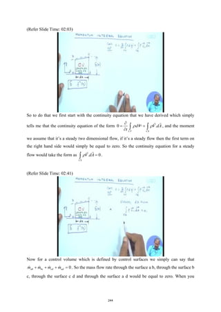 (Refer Slide Time: 02:03)
So to do that we first start with the continuity equation that we have derived which simply
tells me that the continuity equation of the form 0 .
CV CS
dV V dA
t
ρ ρ
∂
= +
∂ ∫ ∫


, and the moment
we assume that it’s a steady two dimensional flow, if it’s a steady flow then the first term on
the right hand side would simply be equal to zero. So the continuity equation for a steady
flow would take the form as . 0
CS
V dA
ρ =
∫


.
(Refer Slide Time: 02:41)
Now for a control volume which is defined by control surfaces we simply can say that
0
ab bc cd ad
m m m m
+ + + =
    . So the mass flow rate through the surface a b, through the surface b
c, through the surface c d and through the surface a d would be equal to zero. When you
244
 