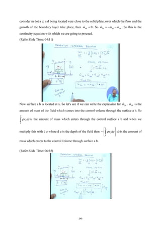 consider m dot a d, a d being located very close to the solid plate, over which the flow and the
growth of the boundary layer take place, then 0
ad
m =
 . So bc ab cd
m m m
=
− −
   . So this is the
continuity equation with which we are going to proceed.
(Refer Slide Time: 04:11)
Now surface a b is located at x. So let's see if we can write the expression for ab
m
 . ab
m
 is the
amount of mass of the fluid which comes into the control volume through the surface a b. So
0
x
v dy
δ
ρ
∫ is the amount of mass which enters through the control surface a b and when we
multiply this with d z where d z is the depth of the field then
0
x
v dy dz
δ
ρ
 
 
− 
 
 
∫ is the amount of
mass which enters to the control volume through surface a b.
(Refer Slide Time: 06:45)
245
 
