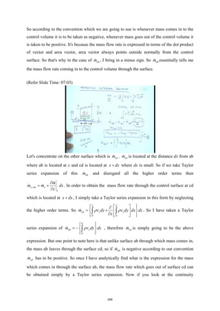 So according to the convention which we are going to use is whenever mass comes in to the
control volume it is to be taken as negative, whenever mass goes out of the control volume it
is taken to be positive. It's because the mass flow rate is expressed in terms of the dot product
of vector and area vector, area vector always points outside normally from the control
surface. So that's why in the case of ab
m
 , I bring in a minus sign. So ab
m
 essentially tells me
the mass flow rate coming in to the control volume through the surface.
(Refer Slide Time: 07:03)
Let's concentrate on the other surface which is cd
m
 . cd
m
 is located at the distance dx from ab
where ab is located at x and cd is located at x dx
+ where dx is small. So if we take Taylor
series expansion of this ab
m
 and disregard all the higher order terms then
x dx x
x
m
m m dx
x
+
∂
= +
∂

  . In order to obtain the mass flow rate through the control surface at cd
which is located at x dx
+ , I simply take a Taylor series expansion in this form by neglecting
the higher order terms. So
0 0
cd x x
m v dy v dy dx dz
x
δ δ
ρ ρ
 
 
∂
 
= +
 
 
∂
 
 
 
∫ ∫
 . So I have taken a Taylor
series expansion of
0
ab x
m v dy dz
δ
ρ
 
 
= − 
 
 
∫
 , therefore cd
m
 is simply going to be the above
expression. But one point to note here is that unlike surface ab through which mass comes in,
the mass ab leaves through the surface cd; so if ab
m
 is negative according to our convention
cd
m
 has to be positive. So once I have analytically find what is the expression for the mass
which comes in through the surface ab, the mass flow rate which goes out of surface cd can
be obtained simply by a Taylor series expansion. Now if you look at the continuity
246
 