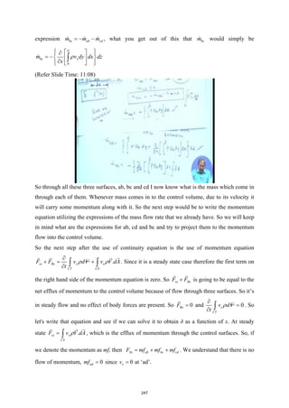 expression bc ab cd
m m m
=
− −
   , what you get out of this that bc
m
 would simply be
0
bc x
m v dy dx dz
x
δ
ρ
 
 
∂
 
= − 
 
∂
 
 
 
∫

(Refer Slide Time: 11:08)
So through all these three surfaces, ab, bc and cd I now know what is the mass which come in
through each of them. Whenever mass comes in to the control volume, due to its velocity it
will carry some momentum along with it. So the next step would be to write the momentum
equation utilizing the expressions of the mass flow rate that we already have. So we will keep
in mind what are the expressions for ab, cd and bc and try to project them to the momentum
flow into the control volume.
So the next step after the use of continuity equation is the use of momentum equation
.
sx Bx x x
CV CS
F F v dV v V dA
t
ρ ρ
∂
+
= +
∂ ∫ ∫

  
. Since it is a steady state case therefore the first term on
the right hand side of the momentum equation is zero. So sx Bx
F F
+
 
is going to be equal to the
net efflux of momentum to the control volume because of flow through three surfaces. So it’s
in steady flow and no effect of body forces are present. So 0
Bx
F =

and 0
x
CV
v dV
t
ρ
∂
=
∂ ∫ . So
let's write that equation and see if we can solve it to obtain δ as a function of x. At steady
state .
sx x
CS
F v V dA
ρ
= ∫

 
, which is the efflux of momentum through the control surfaces. So, if
we denote the momentum as mf, then Sx ab bc cd
F mf mf mf
= + + . We understand that there is no
flow of momentum, 0
ad
mf = since 0
x
v = at ‘ad’.
247
 