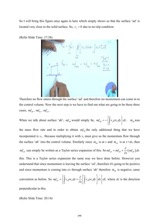So I will bring this figure once again in here which simply shows us that the surface ‘ad’ is
located very close to the solid surface. So, 0
x
v = due to no-slip condition.
(Refer Slide Time: 17:38)
Therefore no flow enters through the surface ‘ad’ and therefore no momentum can come in to
the control volume. Now the next step is we have to find out what are going to be these three
cases, ab
mf , bc
mf , cd
mf .
When we talk about surface ‘ab’, ab
mf would simply be,
0
ab x x
mf v v dy dz
δ
ρ
 
 
= − 
 
 
∫ . ab
m
 was
the mass flow rate and in order to obtain ab
mf the only additional thing that we have
incorporated is vx.. Because multiplying it with vx must give us the momentum flow through
the surface ‘ab’ into the control volume. Similarly since ab
m
 is at x and cd
m
 is at x+dx, then
cd
mf can simply be written as a Taylor series expansion of this. So ( )
cd ab ab
mf mf mf dx
x
∂
= +
∂
this. This is a Taylor series expansion the same way we have done before. However you
understand that since momentum is leaving the surface ‘cd’, therefore it's going to be positive
and since momentum is coming into cv through surface ‘ab’ therefore ab
m
 is negative, same
convention as before. So
0 0
cd x x x x
mf v v dy v v dy dx dz
x
δ δ
ρ ρ
 
 
∂
 
= +
 
 
∂
 
 
 
∫ ∫ where dz is the direction
perpendicular to this.
(Refer Slide Time: 20:14)
248
 