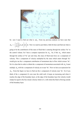 So now I need to find out what is bc
mf . From my previous analysis we have seen that
0
bc x
m v dy dx dz
x
δ
ρ
 
 
∂
 
= − 
 
∂
 
 
 
∫
 . Now we need to just think a little bit here and find out what is
going to be the contribution of this mass of fluid that is entering through the surface ‘bc’ to
the control volume. So I have a compact expression for bc
m
 . So, if this bc
m
 which enters
through the surface of ‘bc’ per unit time, this mass of fluid must have an x component of
velocity. This x component of velocity multiplied by the mass which enters through ‘bc’
would give me the x component contribution of momentum due to flow which crosses ‘bc’.
So it is clear that in order to obtain the x component of momentum associated with bc
m
 I must
multiply bc
m
 with the x component of velocity at or near ‘bc’. Now we have an expression for
bc
m
 . From the figure we have to find out the x component of velocity near ‘bc’. So if you
think of the x component it's zero near the solid wall, it keeps on increasing and when it
reaches the edge of the boundary layer, at the edge of the boundary layer the velocity would
simply be equal to the free stream velocity which is U, with which the fluid is flowing outside
of the boundary layer.
249
 