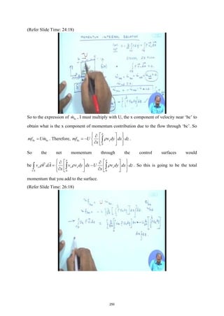 (Refer Slide Time: 24:18)
So to the expression of bc
m
 , I must multiply with U, the x component of velocity near ‘bc’ to
obtain what is the x component of momentum contribution due to the flow through ‘bc’. So
bc bc
mf Um
=  . Therefore,
0
bc x
mf U v dy dx dz
x
δ
ρ
 
 
∂
 
= −  
 
∂
 
 
 
∫ .
So the net momentum through the control surfaces would
be
0 0
.
x x x x
CS
v V dA v v dy dx U v dy dx dz
x x
δ δ
ρ ρ ρ
 
   
∂ ∂
 
= −
 
   
∂ ∂
 
   
 
∫ ∫ ∫


. So this is going to be the total
momentum that you add to the surface.
(Refer Slide Time: 26:18)
250
 